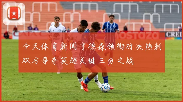 今天体育新闻亨德森领衔对决热刺双方争夺英超关键三分之战