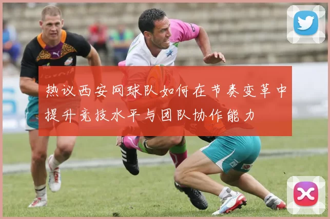 热议西安网球队如何在节奏变革中提升竞技水平与团队协作能力