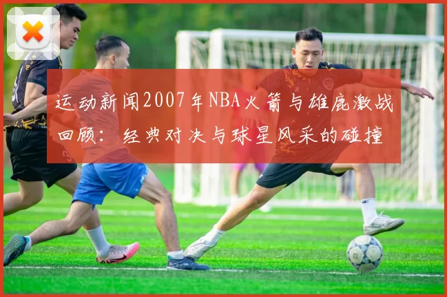 运动新闻2007年NBA火箭与雄鹿激战回顾：经典对决与球星风采的碰撞