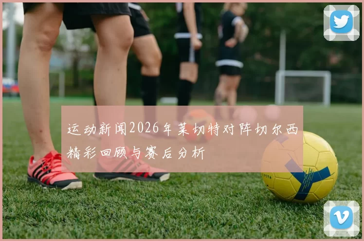 运动新闻2026年莱切特对阵切尔西精彩回顾与赛后分析