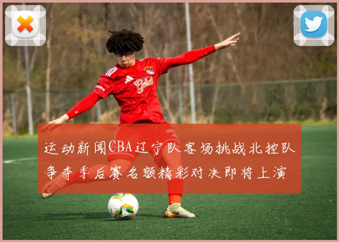 运动新闻CBA辽宁队客场挑战北控队争夺季后赛名额精彩对决即将上演