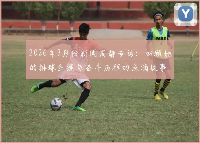 2026年3月份新闻周静专访：回顾她的排球生涯与奋斗历程的点滴故事