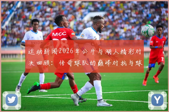 运动新闻2026年公牛与湖人精彩对决回顾：传奇球队的巅峰对抗与球星表现分析