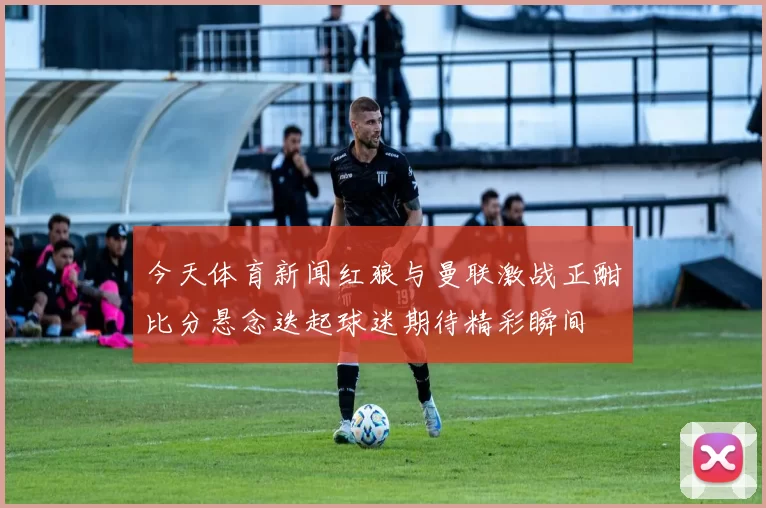 今天体育新闻红狼与曼联激战正酣比分悬念迭起球迷期待精彩瞬间