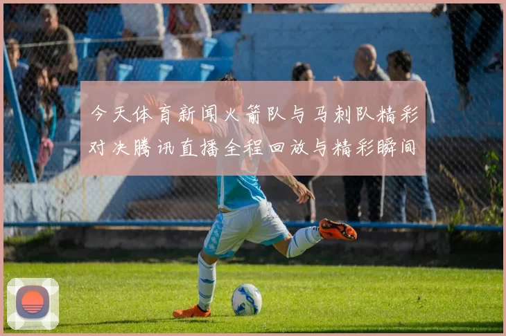 今天体育新闻火箭队与马刺队精彩对决腾讯直播全程回放与精彩瞬间解析